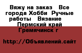 Вяжу на заказ - Все города Хобби. Ручные работы » Вязание   . Пермский край,Гремячинск г.